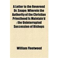 A Letter to the Reverend Dr. Snape: Wherein the Authority of the Christian Priesthood Is Maintain'd the Uninterrupted Succession of Bishops from the Apostles Days