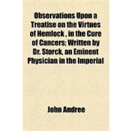 Observations upon a Treatise on the Virtues of Hemlock, in the Cure of Cancers: Written by Dr. Storck, an Eminent Physician in the Imperial City of Vienna. Wherein the Doctor's Cases in Favour of That Vegetable Are Candidly Examin