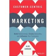Customer-Centric Marketing Build Relationships, Create Advocates, and Influence Your Customers