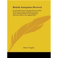 British Antiquities Revived: Or a Friendly Contest Touching the Sovereignty of the Three Princes of Wales, in Ancient Times, Managed With Certain Arguments, Whereunto Answers Are