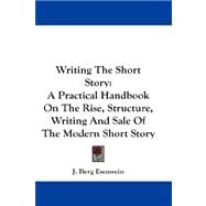 Writing the Short Story : A Practical Handbook on the Rise, Structure, Writing and Sale of the Modern Short Story