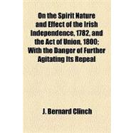 On the Spirit Nature and Effect of the Irish Independence, 1782, and the Act of Union, 1800: With the Danger of Further Agitating Its Repeal