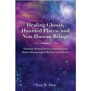 Healing Ghosts, Haunted Places, and Non-Human Beings Training Manual to be a Supernatural Multi-Dimensional Medium and Healer