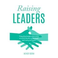 Raising Leaders Using the principles of parenting at work to become a great leader and create great leaders