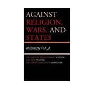 Against Religion, Wars, and States The Case for Enlightenment Atheism, Just War Pacifism, and Liberal-Democratic Anarchism