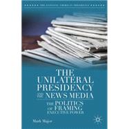 The Unilateral Presidency and the News Media The Politics of Framing Executive Power