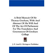 A Brief Memoir of Sir Thomas Gresham, With and Abstract of His Will and of the Act of Parliament for the Foundation and Government of Gresham College