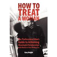 How to Treat a Woman : The Professional Man's Guide to Achieving Meaningful Relationships with Women of the Modern Era