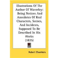 Illustrations of the Author of Waverley : Being Notices and Anecdotes of Real Characters, Scenes, and Incidents, Supposed to Be Described in His Works