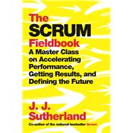 The Scrum Fieldbook A Master Class on Accelerating Performance, Getting Results, and Defining  the Future