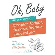 Oh, Baby True Stories About Conception, Adoption, Surrogacy, Pregnancy, Labor, and Love