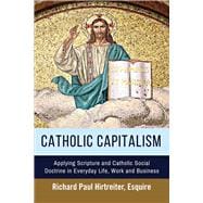 Catholic Capitalism Applying Scripture and Catholic Social Doctrine in Everyday Life, Work And