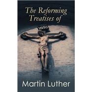 The Reforming Treatises of Martin Luther The Most Influential & Revolutionary Works: Address to the Christian Nobility, Prelude on the Babylonian Captivity of the Church, Christian Liberty