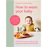 How to Wean Your Baby The Step-by-Step Plan to Help Your Baby Love Their Broccoli as Much as Their Cake