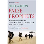 False Prophets British Leaders' Fateful Fascination with the Middle East from Suez to Syria