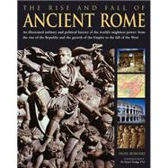 The Rise and Fall of Ancient Rome An Illustrated Military and Political History of the World's Mightiest Power From the Rise of the Republic and the Growth of the Empire to the Fall of the West