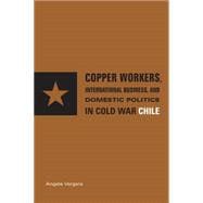 Copper Workers, International Business, and Domestic Politics in Cold War Chile