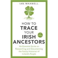 How to Trace Your Irish Ancestors An Essential Guide to Researching and Documenting the Family Histories of Ireland's People
