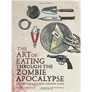 The Art of Eating through the Zombie Apocalypse A Cookbook and Culinary Survival Guide