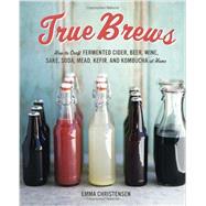 True Brews How to Craft Fermented Cider, Beer, Wine, Sake, Soda, Mead, Kefir, and Kombucha at Home