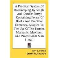 A Practical System Of Bookkeeping By Single And Double Entry: Containing Forms of Books and Practical Exercises, Adapted to the Use of the Farmer, Mechanic, Merchant and Professional Man