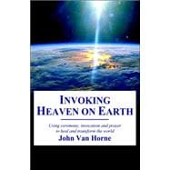 Invoking Heaven on Earth: Using Ceremony, Prayer And Meditation to Heal And Transform the World
