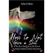 How to Not Give a Shit and Not Be a Dumb Ass in the Process The Ultimate Handbook on Being a Better Human