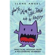 How to Calm the Hell Down and Be Happy Practical Wisdom from a Recovering Worrier