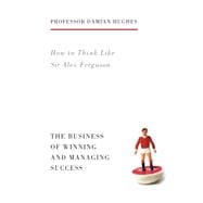 How to Think Like Sir Alex Ferguson The Business of Winning and Managing Success