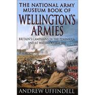 The National Army Museum Book of Wellington's Armies Britain's Campaigns in the Peninsula and at Waterloo, 1808-15
