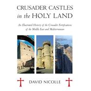 Crusader Castles in the Holy Land An Illustrated History of the Crusader Fortifications of the Middle East and Mediterranean