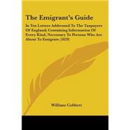 The Emigrant's Guide: In Ten Letters Addressed to the Taxpayers of England; Containing Information of Every Kind, Necessary to Persons Who Are About to Emigrate