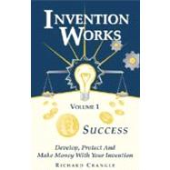 Invention Works Vol. I : Success: Develop, Protect and Make Money with Your Invention