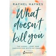 What Doesn't Kill You ... The Highs, Lows and Unexpected Gifts of Surviving Cancer