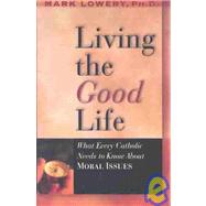 Living the Good Life : What Every Catholic Needs to Know about Moral Issues