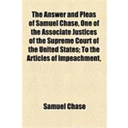 The Answer and Pleas of Samuel Chase, One of the Associate Justices of the Supreme Court of the United States: To the Articles of Impeachment, Exhibited Against Him in the Senate, by the House of Representatives of the United States, in Support of Their I