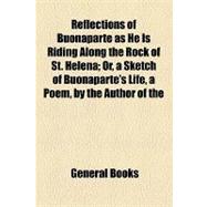 Reflections of Buonaparte As He Is Riding Along the Rock of St. Helena: Or, a Sketch of Buonaparte's Life, a Poem, by the Author of the Original and Whimsical Poetical Fancies Also Contained in This Volume
