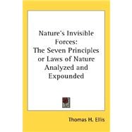 Nature's Invisible Forces : The Seven Principles or Laws of Nature Analyzed and Expounded