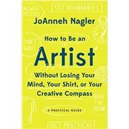 How to Be an Artist Without Losing Your Mind, Your Shirt, Or Your Creative Compass A Practical Guide