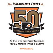 The Philadelphia Flyers at 50 The Story of the Iconic Hockey Club and its Top 50 Heroes, Wins & Events