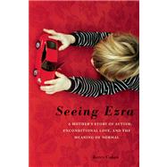 Seeing Ezra A Mother's Story of Autism, Unconditional Love, and the Meaning of Normal