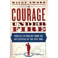Courage Under Fire Profiles in Bravery from the Battlefields of the Civil War