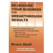 Re-Imagine Your Business for Breakthrough Results : Discover Unexpected New Opportunities by Understanding Who You Are, How You Got Where You Are, and Where You Can Go