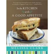 In the Kitchen with A Good Appetite 150 Recipes and Stories About the Food You Love