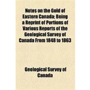 Notes on the Gold of Eastern Canada: Being a Reprint of Portions of Various Reports of the Geological Survey of Canada from 1848 to 1863