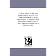 A Voice to America; Or, the Model Republic, Its Glory, or Its Fall: With a Review of the Causes of the Decline and Failure of the Republics of South America, Mexico, and of the Old World