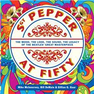 Sgt. Pepper at Fifty The Mood, the Look, the Sound, the Legacy of the Beatles' Great Masterpiece