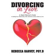 Divorcing in Love A Heart Warrior's Guide to Ending Your Relationship with Intentional Action