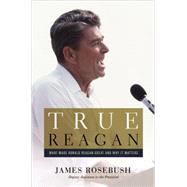 True Reagan What Made Ronald Reagan Great and Why It Matters