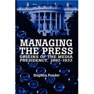 Managing the Press : Origins of the Media Presidency, 1897-1933